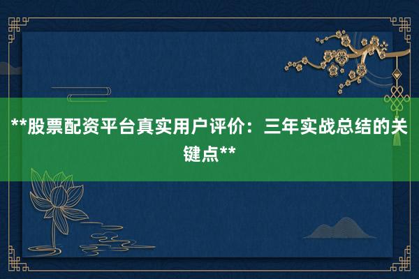 **股票配资平台真实用户评价：三年实战总结的关键点**