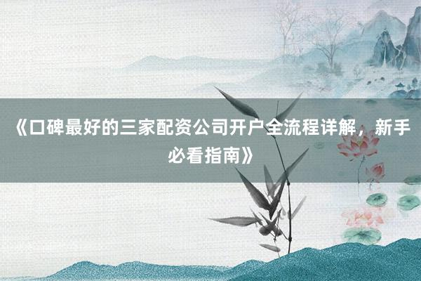 《口碑最好的三家配资公司开户全流程详解，新手必看指南》