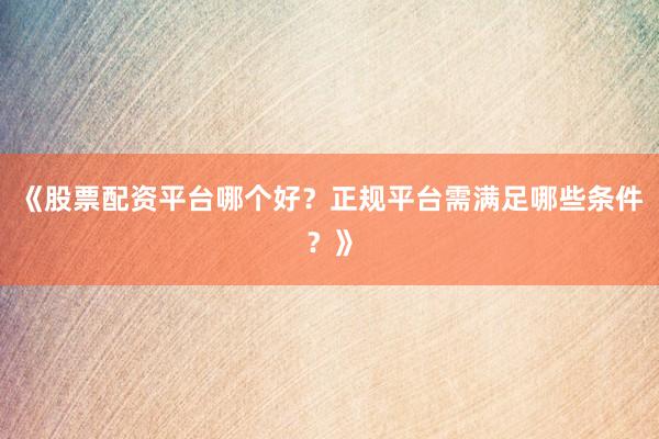 《股票配资平台哪个好？正规平台需满足哪些条件？》