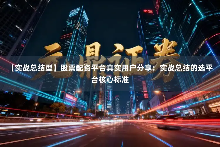 【实战总结型】股票配资平台真实用户分享：实战总结的选平台核心标准