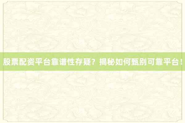 股票配资平台靠谱性存疑？揭秘如何甄别可靠平台！