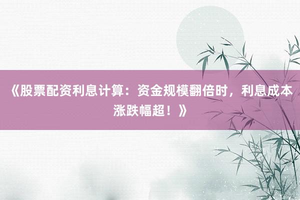《股票配资利息计算：资金规模翻倍时，利息成本涨跌幅超！》