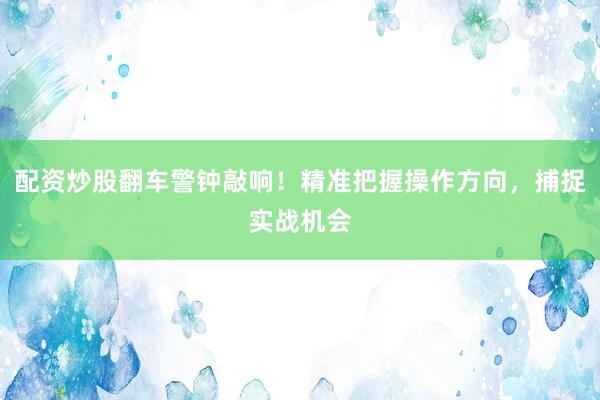 配资炒股翻车警钟敲响！精准把握操作方向，捕捉实战机会
