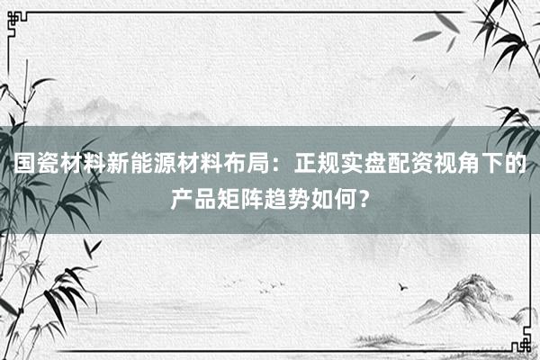国瓷材料新能源材料布局：正规实盘配资视角下的产品矩阵趋势如何？