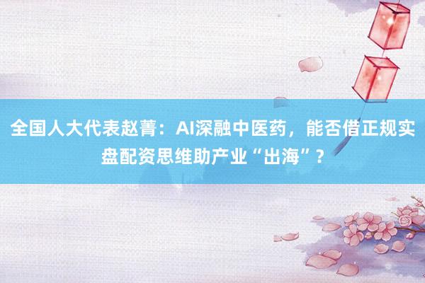 全国人大代表赵菁：AI深融中医药，能否借正规实盘配资思维助产业“出海”？