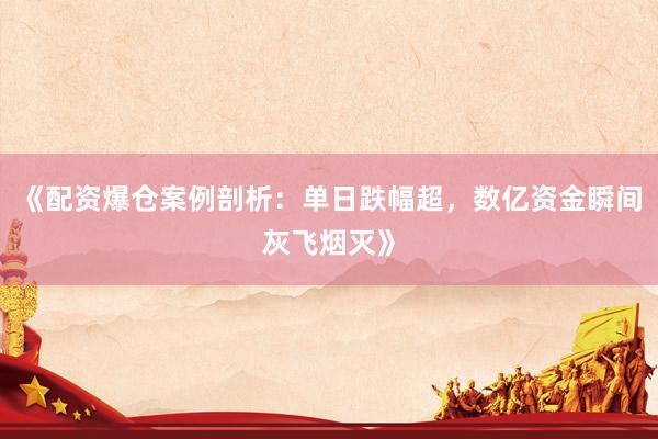 《配资爆仓案例剖析：单日跌幅超，数亿资金瞬间灰飞烟灭》