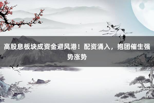 高股息板块成资金避风港！配资涌入，抱团催生强势涨势