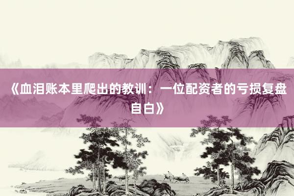 《血泪账本里爬出的教训：一位配资者的亏损复盘自白》