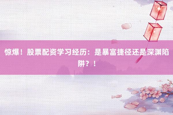 惊爆！股票配资学习经历：是暴富捷径还是深渊陷阱？！
