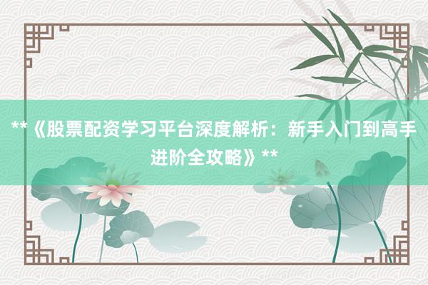 **《股票配资学习平台深度解析：新手入门到高手进阶全攻略》**