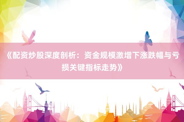 《配资炒股深度剖析：资金规模激增下涨跌幅与亏损关键指标走势》