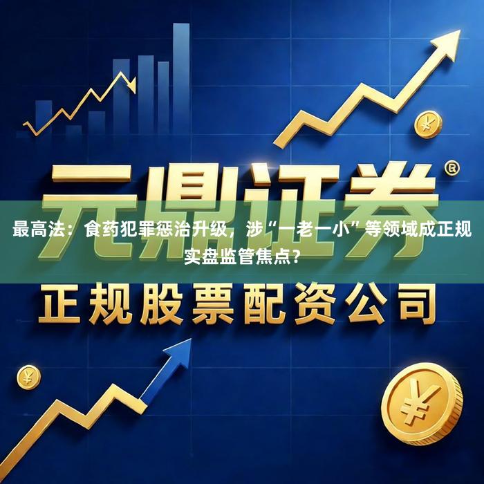 最高法：食药犯罪惩治升级，涉“一老一小”等领域成正规实盘监管焦点？