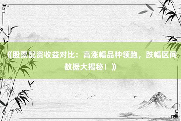 《股票配资收益对比：高涨幅品种领跑，跌幅区间数据大揭秘！》