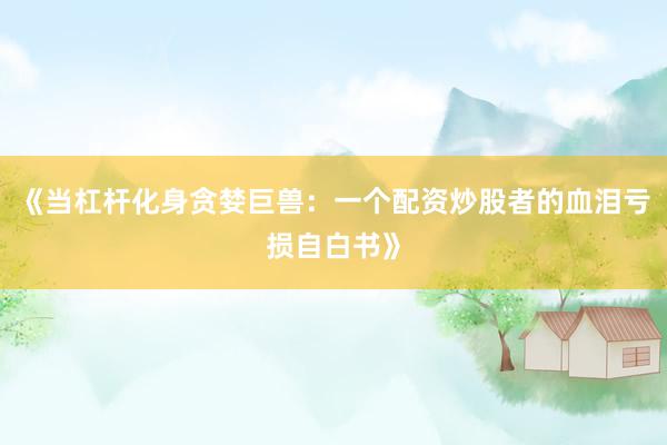《当杠杆化身贪婪巨兽：一个配资炒股者的血泪亏损自白书》