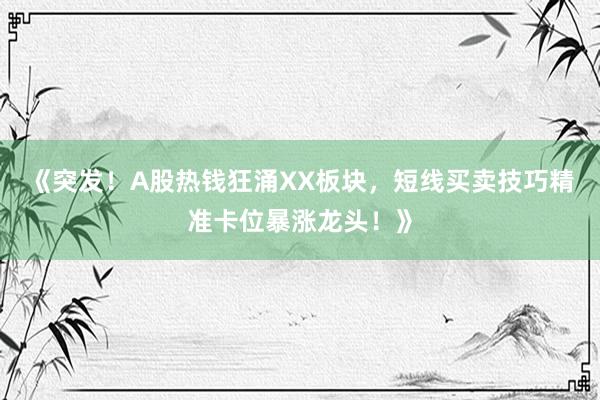《突发！A股热钱狂涌XX板块，短线买卖技巧精准卡位暴涨龙头！》