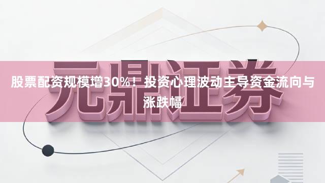 股票配资规模增30%！投资心理波动主导资金流向与涨跌幅