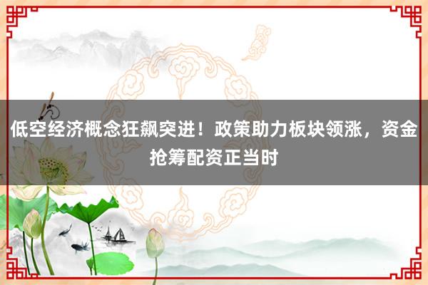 低空经济概念狂飙突进！政策助力板块领涨，资金抢筹配资正当时