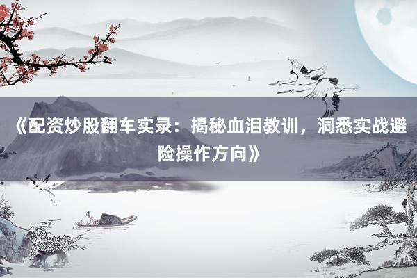 《配资炒股翻车实录：揭秘血泪教训，洞悉实战避险操作方向》