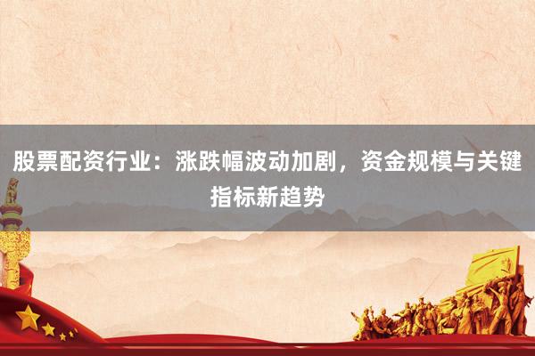 股票配资行业：涨跌幅波动加剧，资金规模与关键指标新趋势