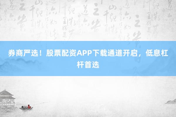 券商严选！股票配资APP下载通道开启，低息杠杆首选
