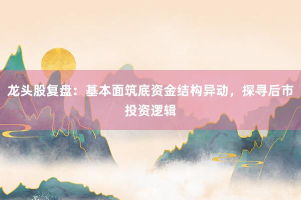 龙头股复盘：基本面筑底资金结构异动，探寻后市投资逻辑