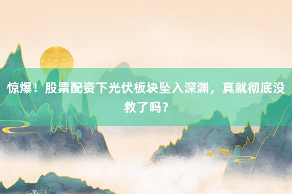 惊爆！股票配资下光伏板块坠入深渊，真就彻底没救了吗？