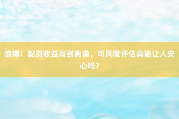 惊爆！配资收益高到离谱，可风险评估真能让人安心吗？