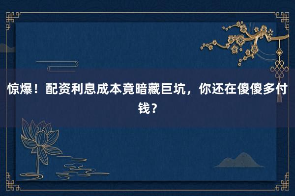 惊爆！配资利息成本竟暗藏巨坑，你还在傻傻多付钱？