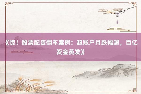 《惊！股票配资翻车案例：超账户月跌幅超，百亿资金蒸发》