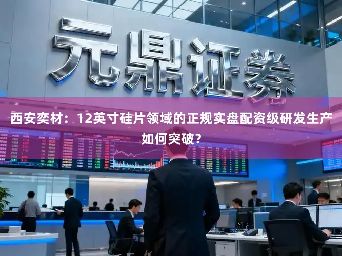 西安奕材：12英寸硅片领域的正规实盘配资级研发生产如何突破？