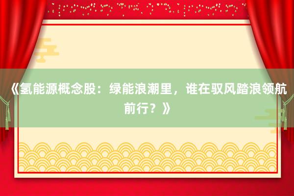 《氢能源概念股：绿能浪潮里，谁在驭风踏浪领航前行？》