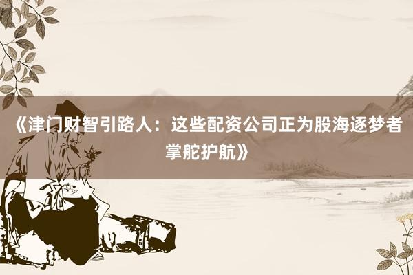 《津门财智引路人：这些配资公司正为股海逐梦者掌舵护航》