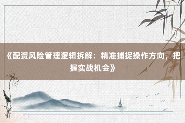 《配资风险管理逻辑拆解：精准捕捉操作方向，把握实战机会》