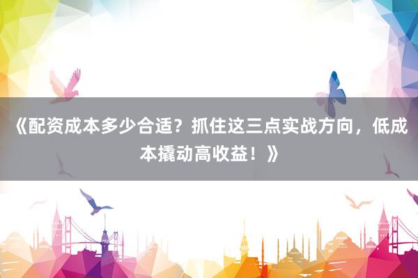 《配资成本多少合适？抓住这三点实战方向，低成本撬动高收益！》