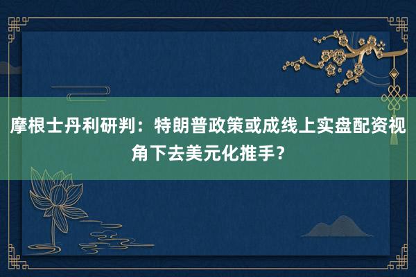 摩根士丹利研判：特朗普政策或成线上实盘配资视角下去美元化推手？