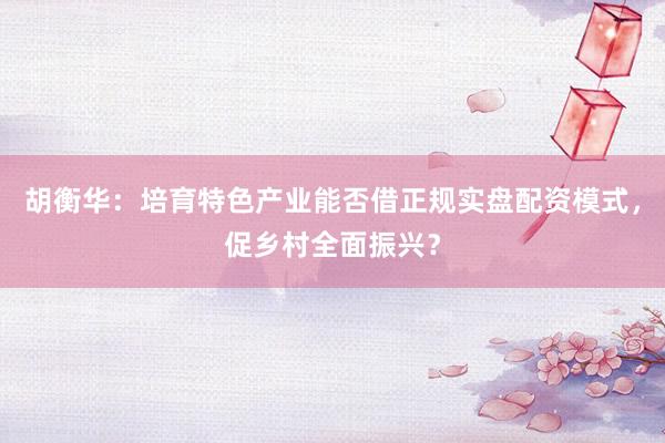 胡衡华：培育特色产业能否借正规实盘配资模式，促乡村全面振兴？