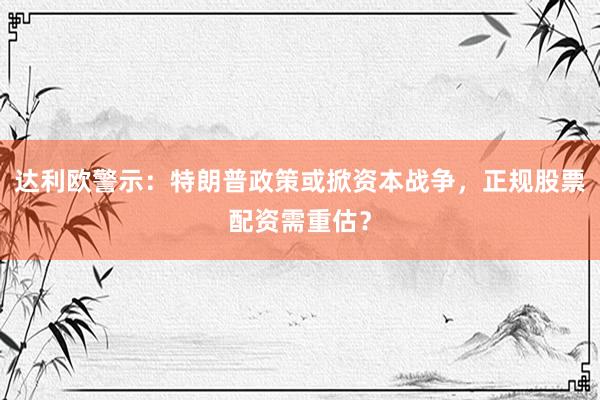 达利欧警示：特朗普政策或掀资本战争，正规股票配资需重估？
