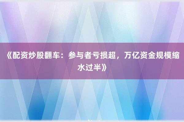 《配资炒股翻车：参与者亏损超，万亿资金规模缩水过半》