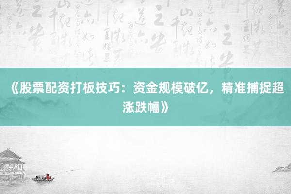 《股票配资打板技巧：资金规模破亿，精准捕捉超涨跌幅》