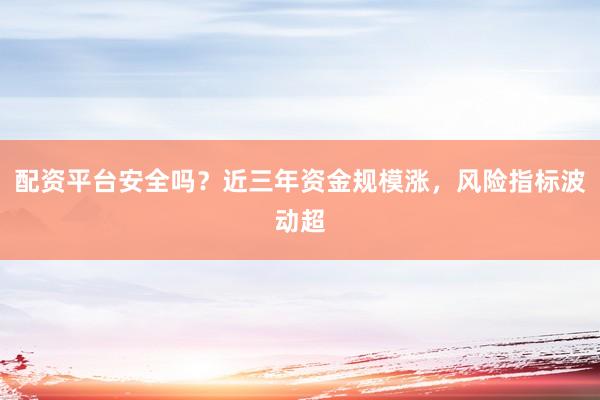 配资平台安全吗？近三年资金规模涨，风险指标波动超