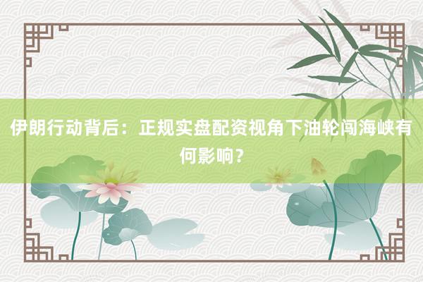 伊朗行动背后：正规实盘配资视角下油轮闯海峡有何影响？