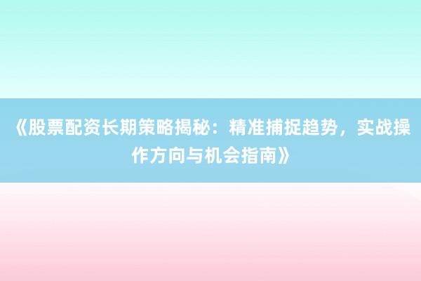 《股票配资长期策略揭秘：精准捕捉趋势，实战操作方向与机会指南》