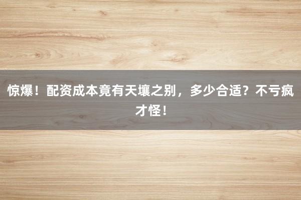惊爆！配资成本竟有天壤之别，多少合适？不亏疯才怪！