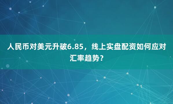 人民币对美元升破6.85，线上实盘配资如何应对汇率趋势？