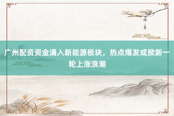 广州配资资金涌入新能源板块，热点爆发或掀新一轮上涨浪潮