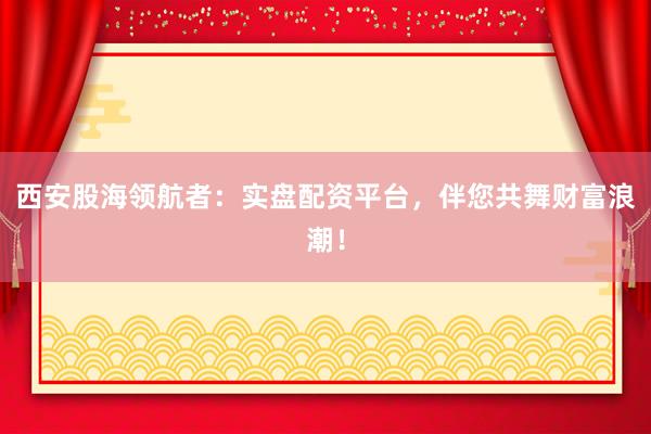 西安股海领航者：实盘配资平台，伴您共舞财富浪潮！