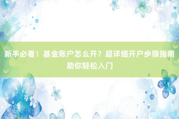 新手必看！基金账户怎么开？超详细开户步骤指南助你轻松入门