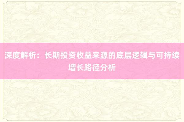 深度解析：长期投资收益来源的底层逻辑与可持续增长路径分析