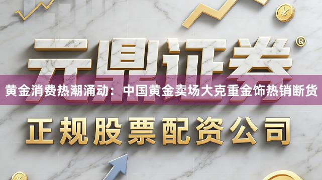 黄金消费热潮涌动：中国黄金卖场大克重金饰热销断货