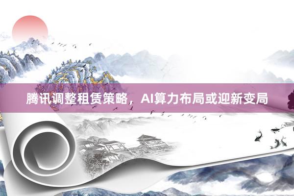 腾讯调整租赁策略，AI算力布局或迎新变局
